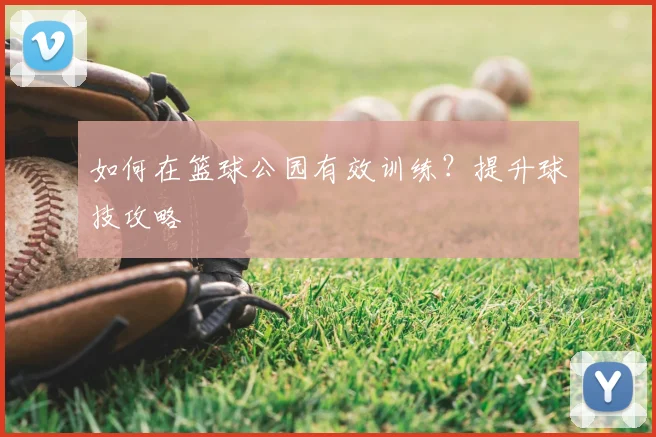 如何在篮球公园有效训练?提升球技攻略